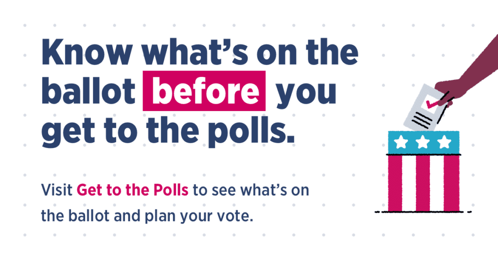 Know whats on the ballot before you get to the polls. Visit "Get to the polls" to see whats on the ballot and plan your vote.