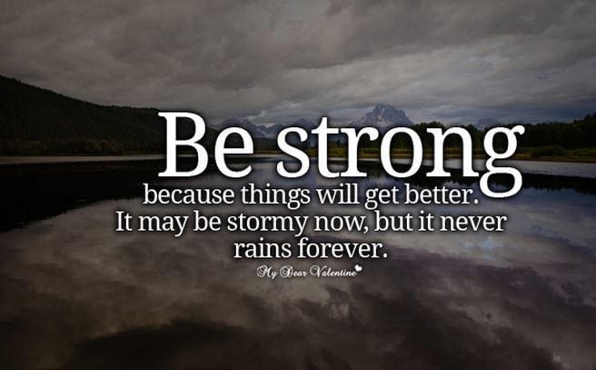Be Strong because things will get better. It may be stormy now, but it never rains forever.
