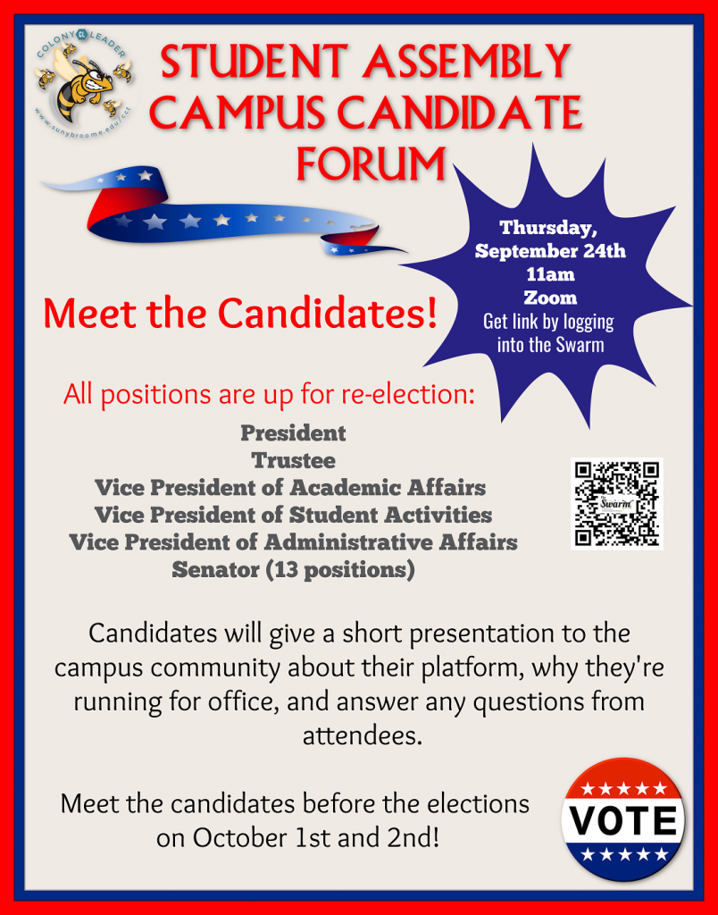 Student Assembly Elections All positions are up for re-election: President Trustee Vice President of Academic Affairs Vice President of Student Activities Vice President of Adminstrative Affairs Senator (13 positions) Download your candidate packet by scanning the qr code or request a packet by emailing StudentActivities@sunybroome.edu Election Timeline 9/9 Packets available 9/21 Packets due to the Student Activities Office by 5pm (email to StudentActivities@sunybroome.edu) 9/24 Campus Candidate Forum via Zoom 11am - 12pm 10/1 Elections start - vote by logging into the Swarm 10/2 Elections end - Winners announced in the afternoon 10/3 Mandatory leadership retreat for elected members via Zoom 10am-3pm