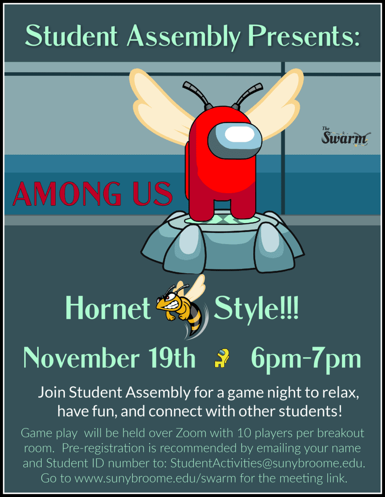 Hey Hornets! Join Student Assembly for an AMONG US game night - Hornets style! November 19 at 6:00 pm - 7:00 pm Enjoy some time to relax, have fun, and connect with other students! Game play will be held over Zoom with 10 players per breakout room. Pre-registration is recommended - email StudentActivities@sunybroome.edu with your name and student ID number.