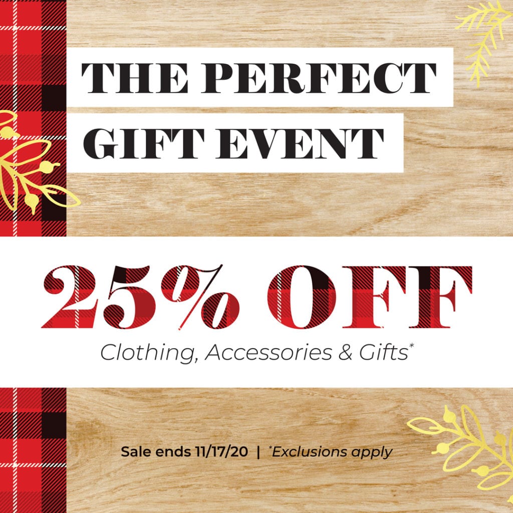 The Perfect Gift Event; 25% off clothing, accessories, & Gifts. Sale ends 11/17/2020; exclusions apply.