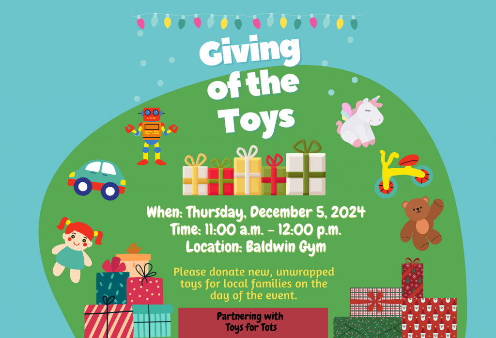 Giving Of The Toys : We are collecting new, unwrapped toys appropriate for children of all ages. DATE: Thursday, December 5, 2024 TIME: 11:00 a.m. - 12:00 p.m. LOCATION: Baldwin Gym Your generous donations will help bring joy and smiles to children in need this season.