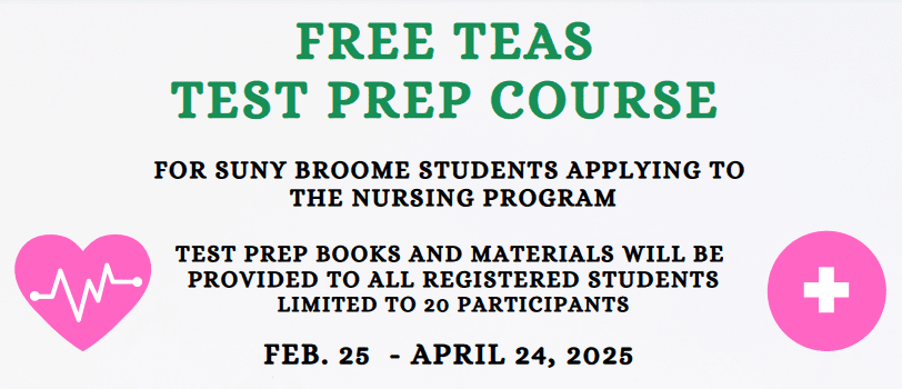 Free Teas Test Prep Course Winter Spring 2025 For SUNY Broome Students applying to the Nursing Program Test Prep books and materials will be provided to all registered students. Limited to 20 participants Feb. 25 - Aprile 24, 2025