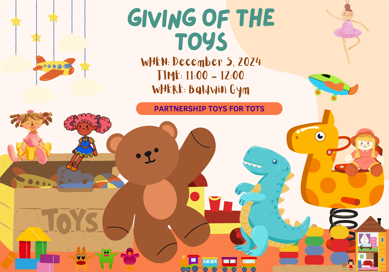 Giving Of The Toys : We are collecting new, unwrapped toys appropriate for children of all ages. DATE: Thursday, December 5, 2024 TIME: 11:00 a.m. - 12:00 p.m. LOCATION: Baldwin Gym Your generous donations will help bring joy and smiles to children in need this season.