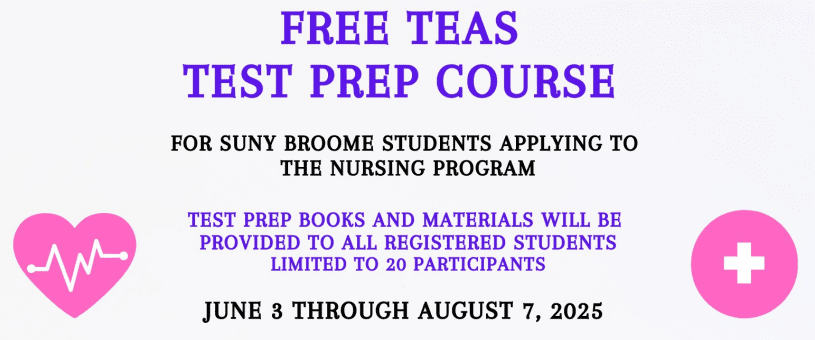 Free Teas Test Prep CourseSummer 2025; For SUNY Broome Students applying to the Nursing Program; Test Prep books and materials will be provided to all registered students. Limited to 20 participants June 3 through August 7 2025