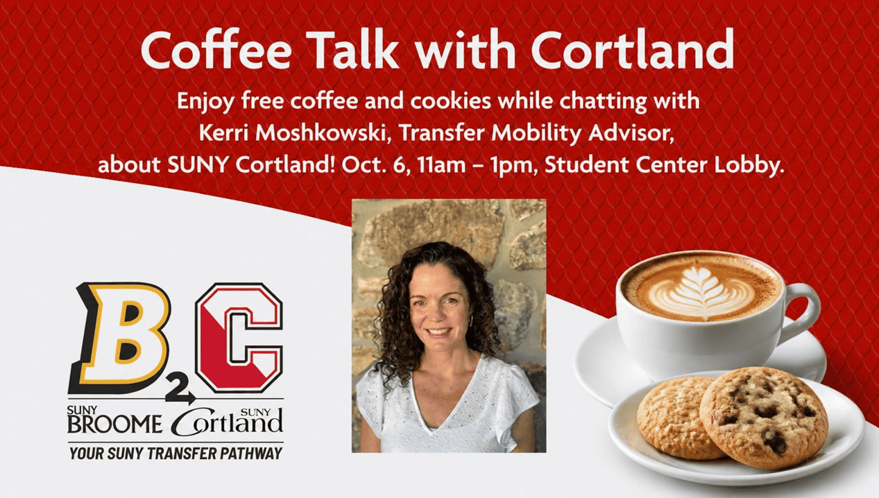 Enjoy free coffee and cookies while chatting with Kerri Moshkowski, Transfer Mobility Advisor, about SUNY Cortland! October 6 11am – 1pm Student Center Lobby B2C - SUNY Broome to SUNY Cortland, Your SUNY Transfer Pathway. Images of Kerri, Coffee, Cookies.